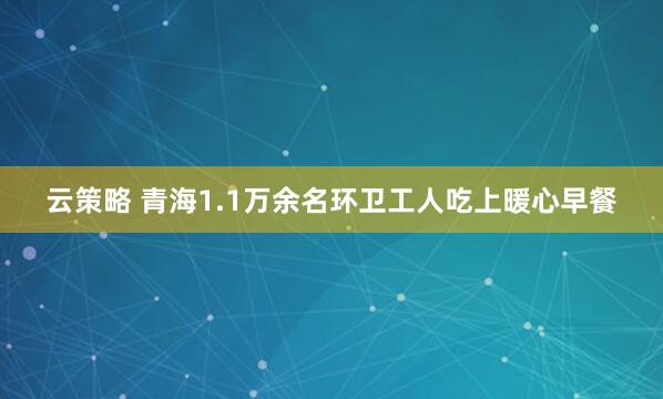 云策略 青海1.1万余名环卫工人吃上暖心早餐