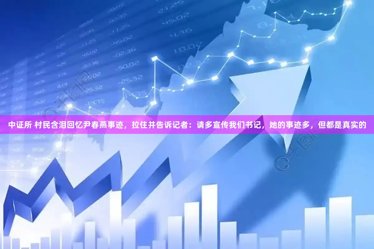 中证所 村民含泪回忆尹春燕事迹，拉住并告诉记者：请多宣传我们书记，她的事迹多，但都是真实的