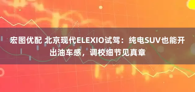 宏图优配 北京现代ELEXIO试驾：纯电SUV也能开出油车感，调校细节见真章