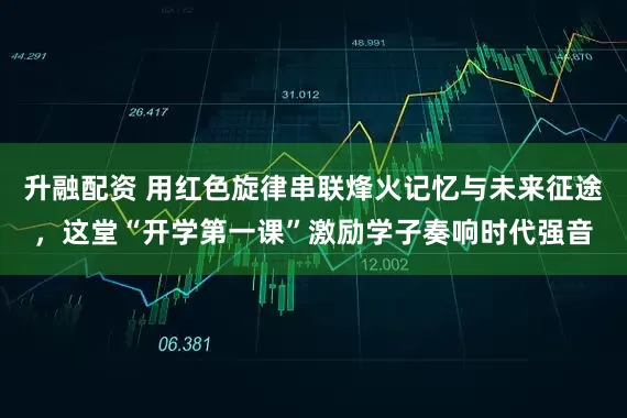 升融配资 用红色旋律串联烽火记忆与未来征途，这堂“开学第一课”激励学子奏响时代强音