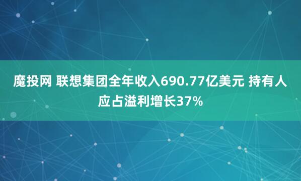 魔投网 联想集团全年收入690.77亿美元 持有人应占溢利增长37%