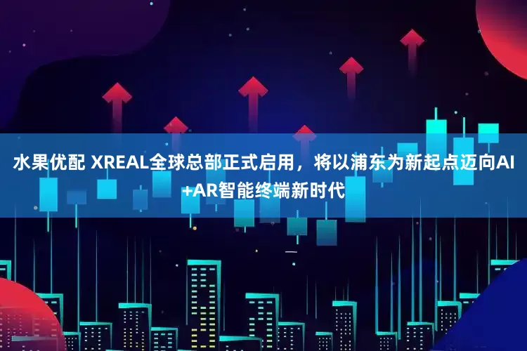 水果优配 XREAL全球总部正式启用，将以浦东为新起点迈向AI+AR智能终端新时代