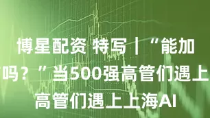 博星配资 特写｜“能加个微信吗？”当500强高管们遇上上海AI