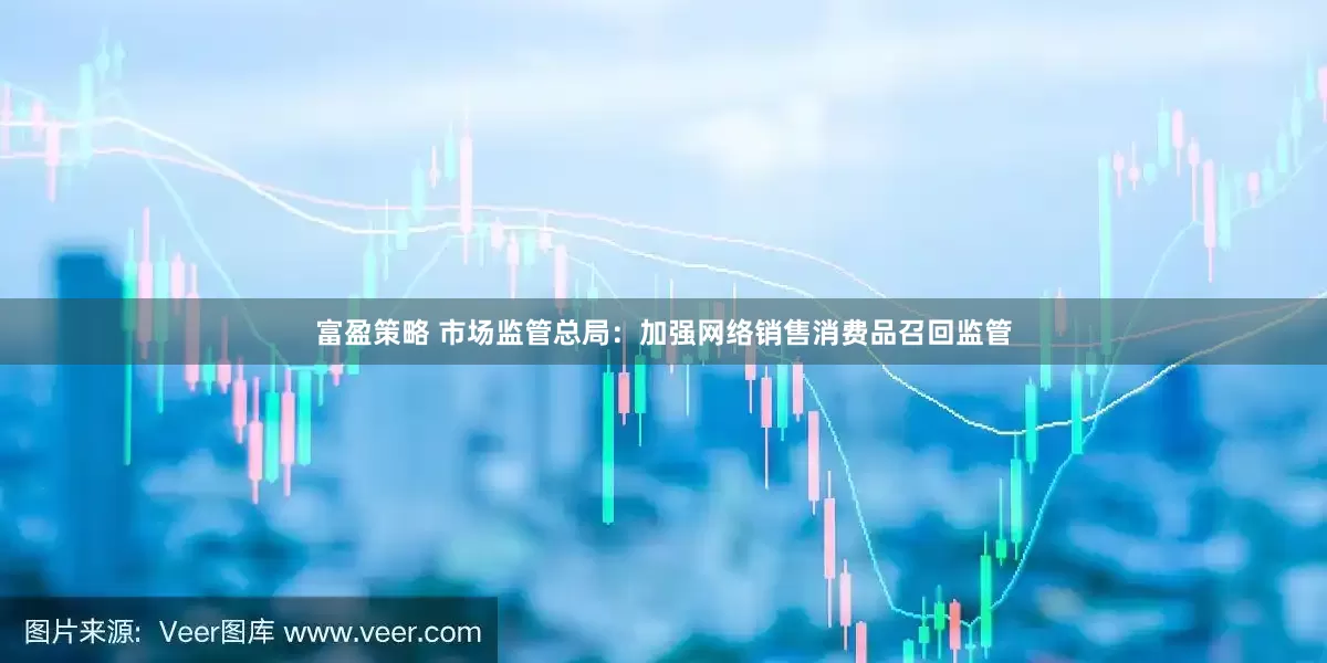富盈策略 市场监管总局：加强网络销售消费品召回监管