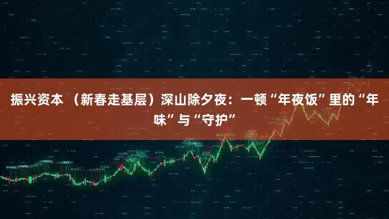 振兴资本 （新春走基层）深山除夕夜：一顿“年夜饭”里的“年味”与“守护”