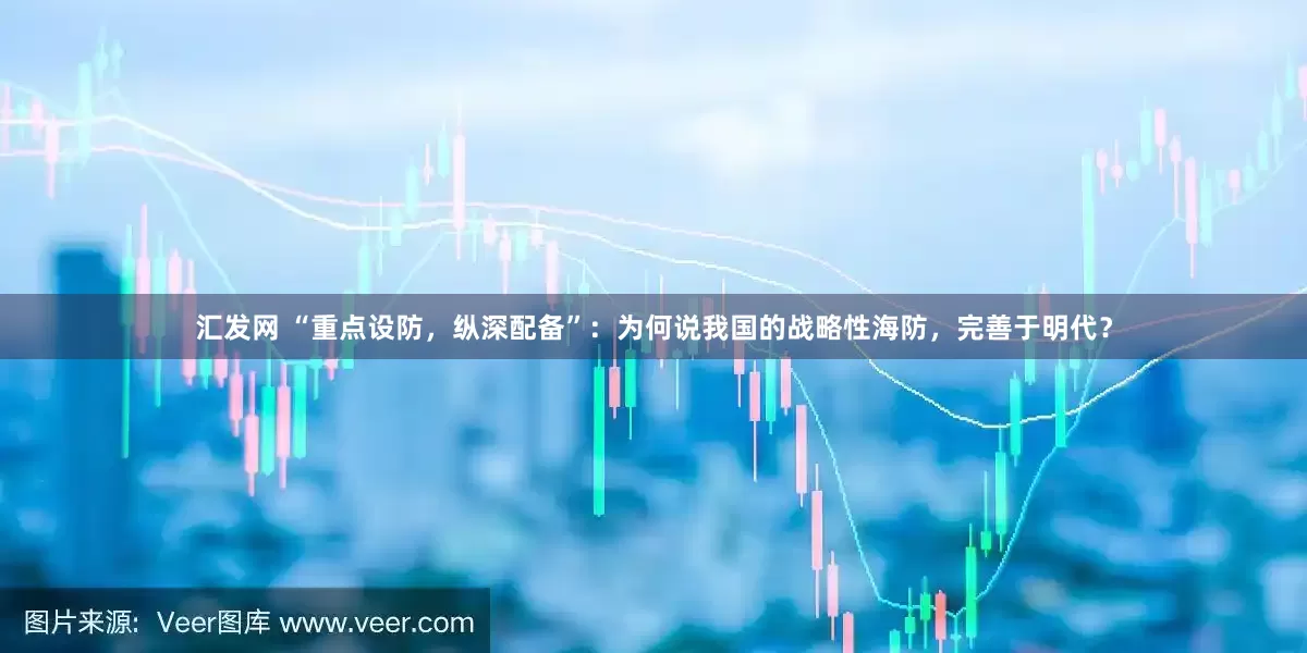 汇发网 “重点设防，纵深配备”：为何说我国的战略性海防，完善于明代？