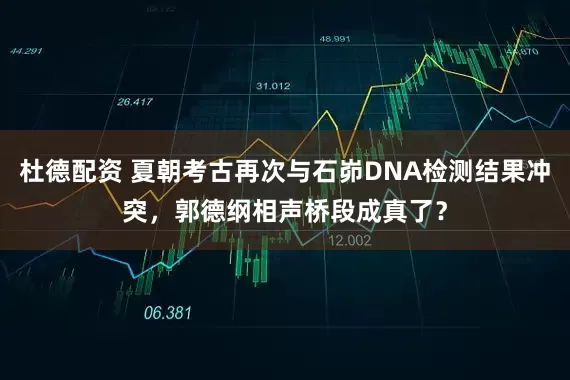 杜德配资 夏朝考古再次与石峁DNA检测结果冲突，郭德纲相声桥段成真了？