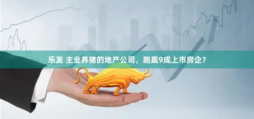 乐发 主业养猪的地产公司，跑赢9成上市房企？